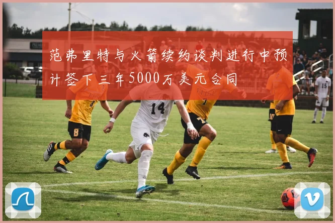 范弗里特与火箭续约谈判进行中预计签下三年5000万美元合同