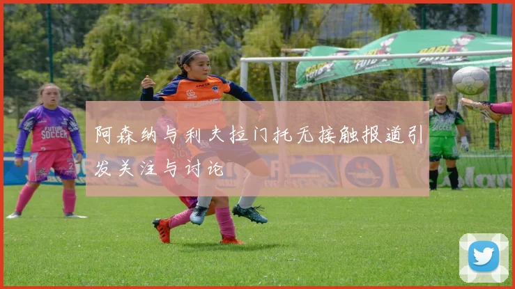 阿森纳与利夫拉门托无接触报道引发关注与讨论