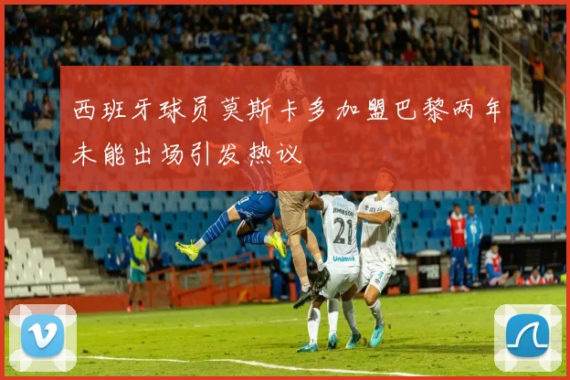 西班牙球员莫斯卡多加盟巴黎两年未能出场引发热议