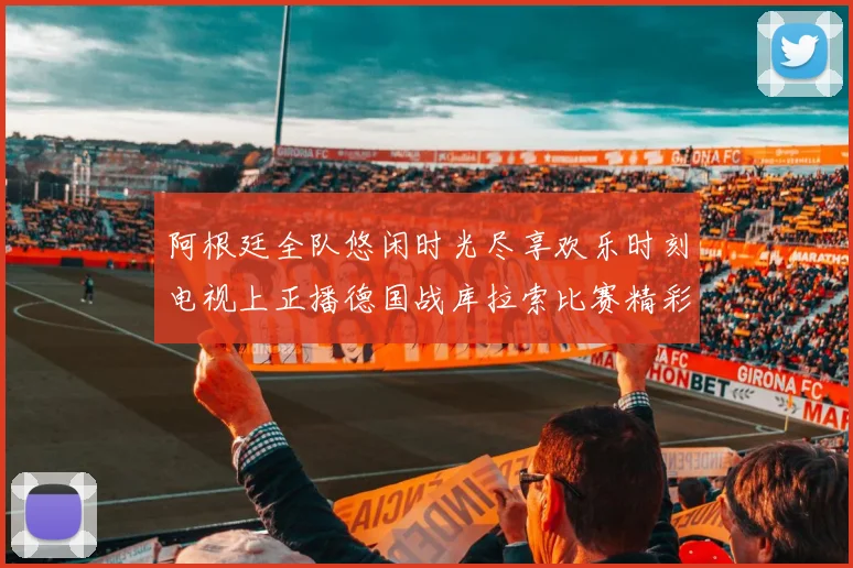 阿根廷全队悠闲时光尽享欢乐时刻电视上正播德国战库拉索比赛精彩瞬间