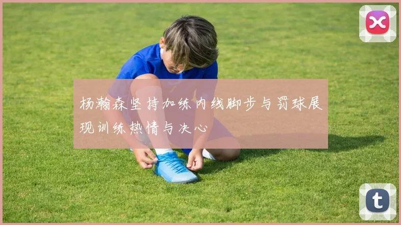杨瀚森坚持加练内线脚步与罚球展现训练热情与决心
