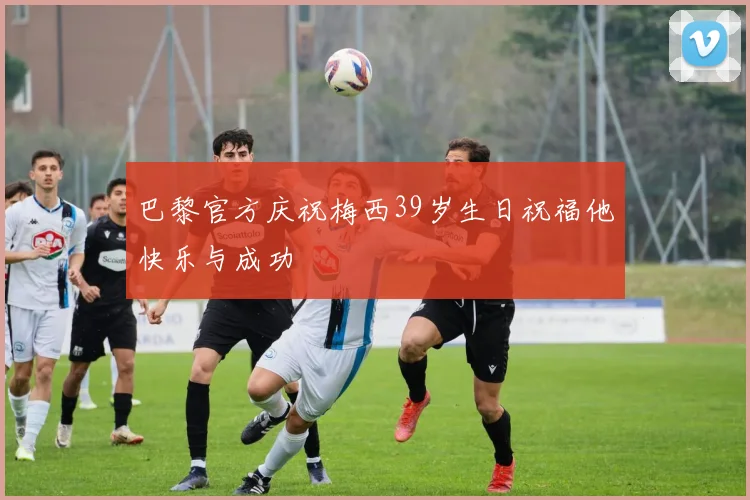 巴黎官方庆祝梅西39岁生日祝福他快乐与成功