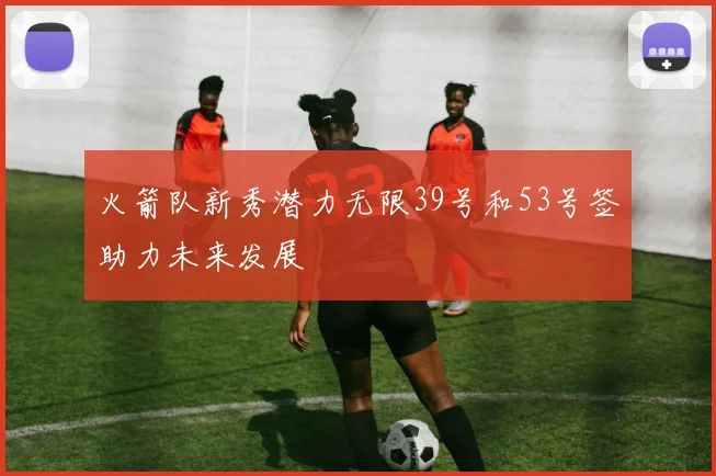 火箭队新秀潜力无限39号和53号签助力未来发展