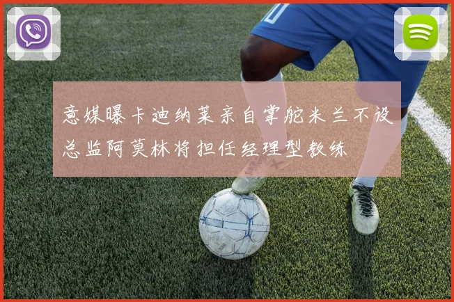 意媒曝卡迪纳莱亲自掌舵米兰不设总监阿莫林将担任经理型教练