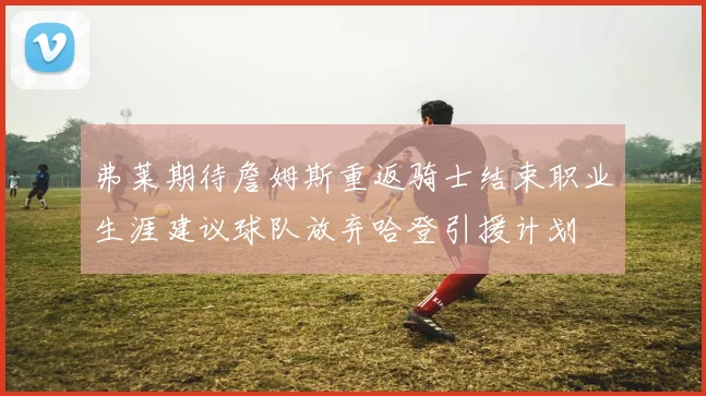 弗莱期待詹姆斯重返骑士结束职业生涯建议球队放弃哈登引援计划