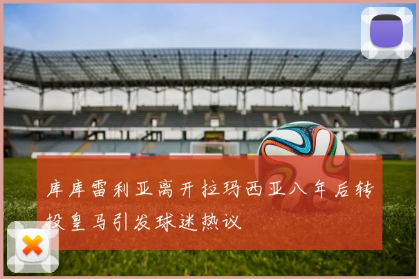 库库雷利亚离开拉玛西亚八年后转投皇马引发球迷热议