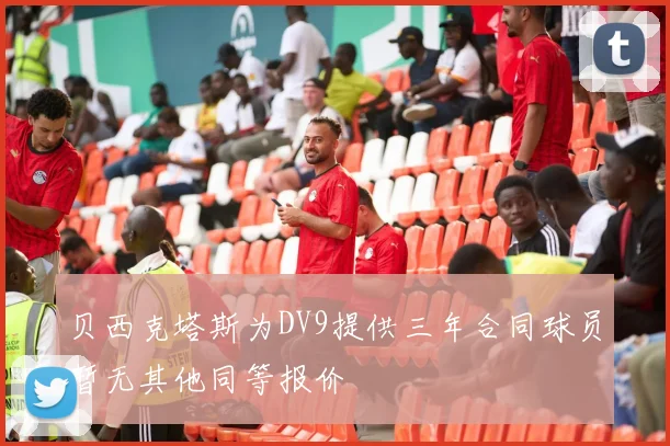 贝西克塔斯为DV9提供三年合同球员暂无其他同等报价