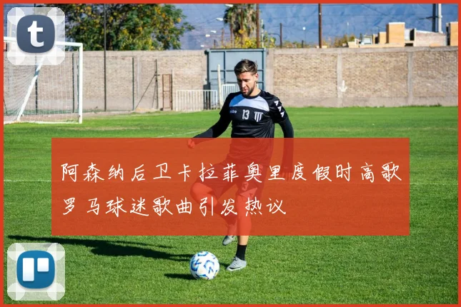 阿森纳后卫卡拉菲奥里度假时高歌罗马球迷歌曲引发热议