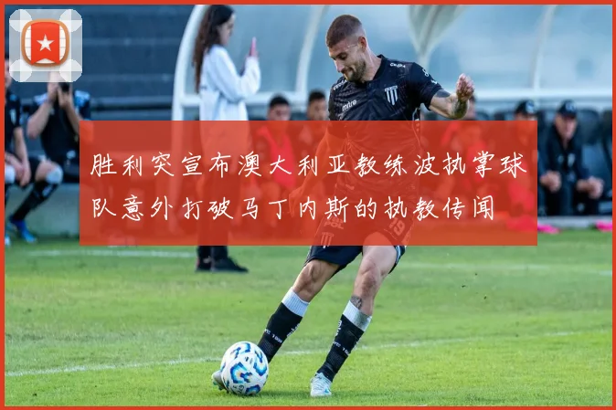 胜利突宣布澳大利亚教练波执掌球队意外打破马丁内斯的执教传闻