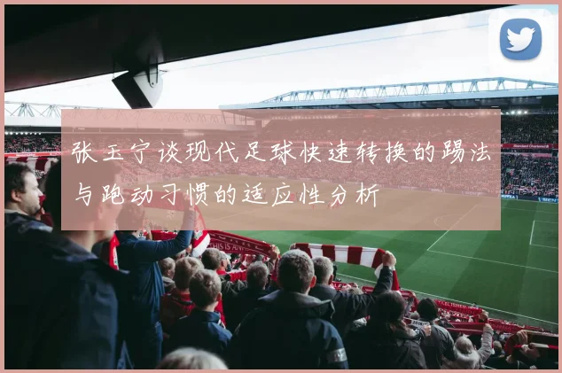 张玉宁谈现代足球快速转换的踢法与跑动习惯的适应性分析