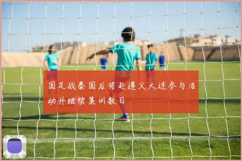 国足战泰国后将赴遵义大连参与活动并继续集训数日
